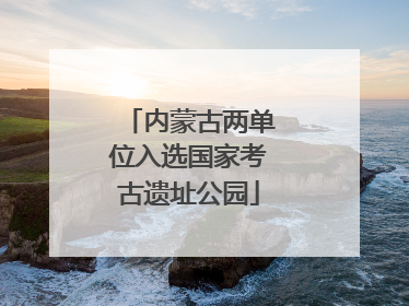 内蒙古两单位入选国家考古遗址公园