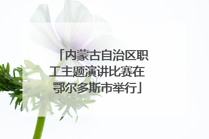 内蒙古自治区职工主题演讲比赛在鄂尔多斯市举行