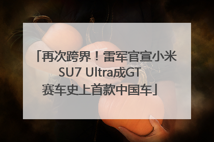 再次跨界！雷军官宣小米SU7 Ultra成GT赛车史上首款中国车