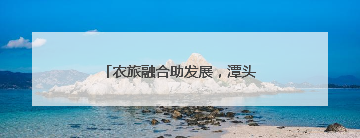 农旅融合助发展，潭头村做对了哪三件事？