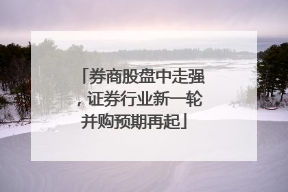 券商股盘中走强，证券行业新一轮并购预期再起