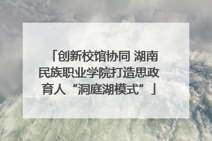 创新校馆协同 湖南民族职业学院打造思政育人“洞庭湖模式”