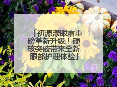 初源漾眼霜重磅革新升级！硬核突破带来全新眼部护理体验