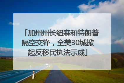 加州州长纽森和特朗普隔空交锋，全美30城掀起反移民执法示威