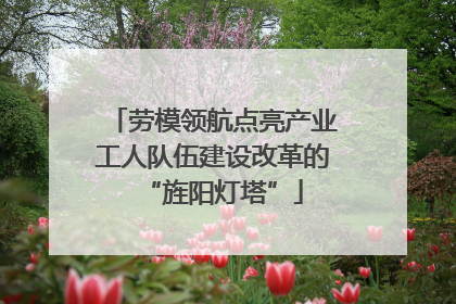 劳模领航点亮产业工人队伍建设改革的“旌阳灯塔”