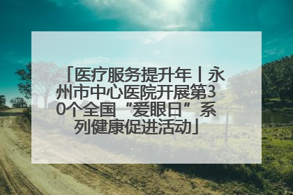 医疗服务提升年丨永州市中心医院开展第30个全国“爱眼日”系列健康促进活动