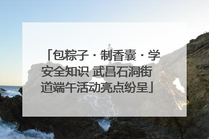 包粽子・制香囊・学安全知识 武昌石洞街道端午活动亮点纷呈