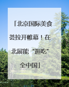 北京国际美食荟拉开帷幕！在北展能“逛吃”全中国