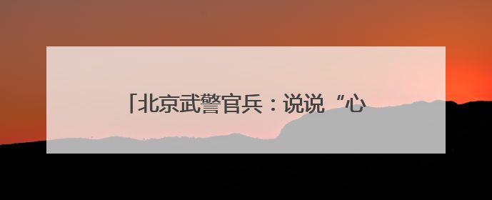 北京武警官兵：说说“心里话”，谈谈“交心法”