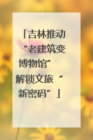 吉林推动“老建筑变博物馆” 解锁文旅“新密码”
