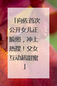 向佐首次公开女儿正脸照，冲上热搜！父女互动超甜蜜