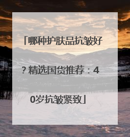 哪种护肤品抗皱好？精选国货推荐：40岁抗皱紧致