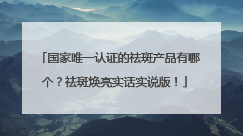 国家唯一认证的祛斑产品有哪个？祛斑焕亮实话实说版！