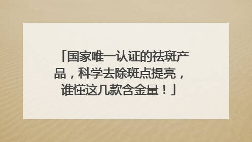 国家唯一认证的祛斑产品，科学去除斑点提亮，谁懂这几款含金量！
