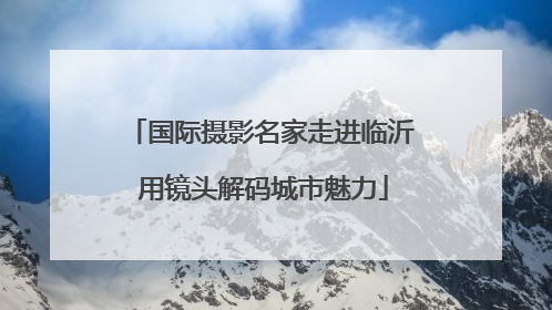 国际摄影名家走进临沂 用镜头解码城市魅力