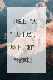 场上“火”力十足，场下“湘”当韵味