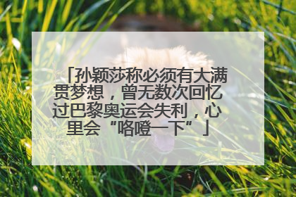 孙颖莎称必须有大满贯梦想，曾无数次回忆过巴黎奥运会失利，心里会“咯噔一下”