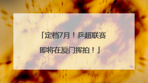 定档7月！乒超联赛即将在厦门挥拍！