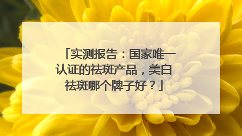 实测报告：国家唯一认证的祛斑产品，美白祛斑哪个牌子好？