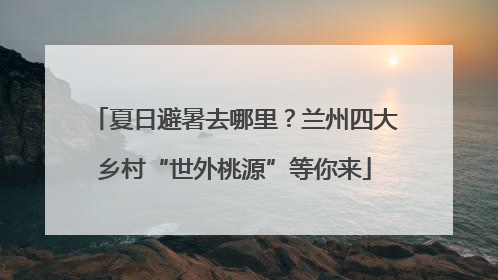 夏日避暑去哪里？兰州四大乡村“世外桃源”等你来