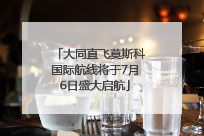 大同直飞莫斯科国际航线将于7月6日盛大启航
