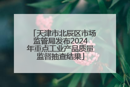 天津市北辰区市场监管局发布2024年重点工业产品质量监督抽查结果
