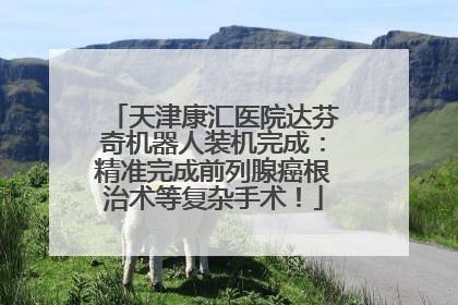 天津康汇医院达芬奇机器人装机完成：精准完成前列腺癌根治术等复杂手术！