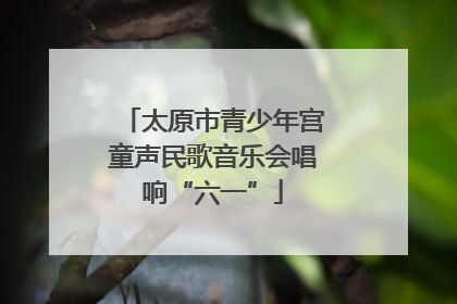太原市青少年宫童声民歌音乐会唱响“六一”