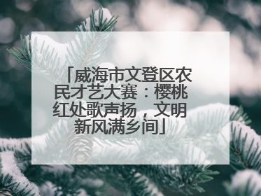 威海市文登区农民才艺大赛：樱桃红处歌声扬，文明新风满乡间