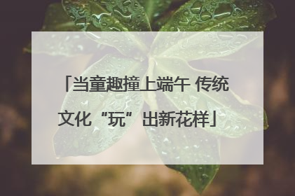 当童趣撞上端午 传统文化“玩”出新花样