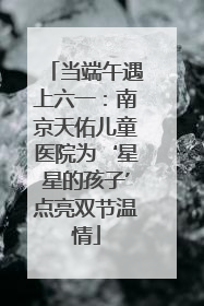 当端午遇上六一：南京天佑儿童医院为‘星星的孩子’点亮双节温情