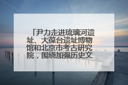 尹力走进琉璃河遗址、大葆台遗址博物馆和北京市考古研究院，围绕加强历史文化名城保护调研