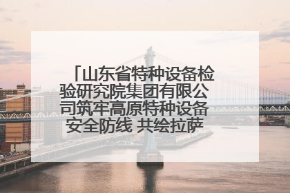 山东省特种设备检验研究院集团有限公司筑牢高原特种设备安全防线 共绘拉萨美好生活画卷