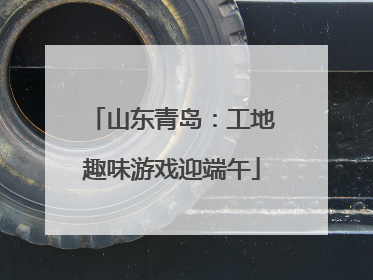 山东青岛：工地趣味游戏迎端午