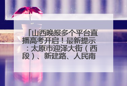 山西晚报多个平台直播高考开启！最新提示：太原市迎泽大街（西段）、新建路、人民南路高考期间增开路口