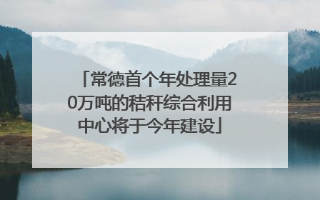 常德首个年处理量20万吨的秸秆综合利用中心将于今年建设