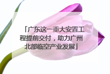 广东这一重大安置工程提前交付，助力广州北部临空产业发展