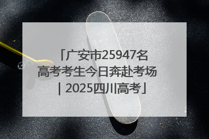 广安市25947名高考考生今日奔赴考场｜2025四川高考