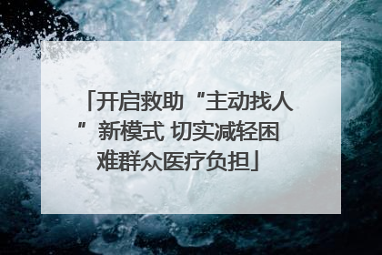 开启救助“主动找人”新模式 切实减轻困难群众医疗负担