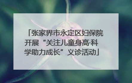 张家界市永定区妇保院开展“关注儿童身高·科学助力成长”义诊活动