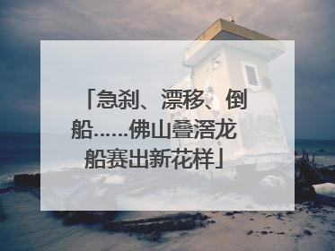 急刹、漂移、倒船……佛山叠滘龙船赛出新花样