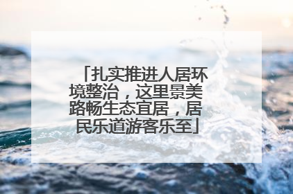 扎实推进人居环境整治，这里景美路畅生态宜居，居民乐道游客乐至