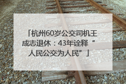 杭州60岁公交司机王成志退休：43年诠释“人民公交为人民”