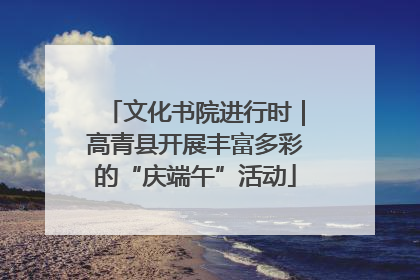文化书院进行时｜高青县开展丰富多彩的“庆端午”活动