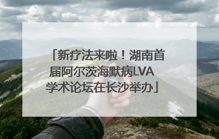 新疗法来啦！湖南首届阿尔茨海默病LVA学术论坛在长沙举办