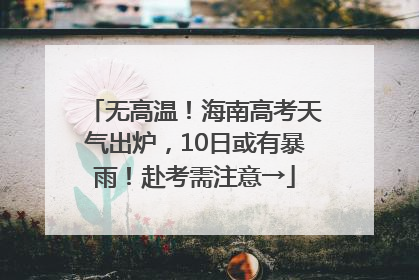 无高温！海南高考天气出炉，10日或有暴雨！赴考需注意→
