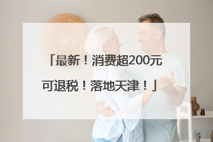 最新！消费超200元可退税！落地天津！