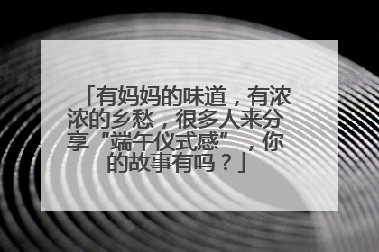 有妈妈的味道，有浓浓的乡愁，很多人来分享“端午仪式感”，你的故事有吗？