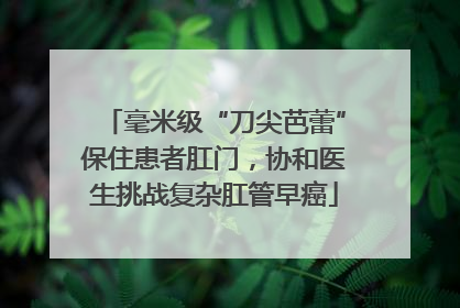 毫米级“刀尖芭蕾”保住患者肛门，协和医生挑战复杂肛管早癌