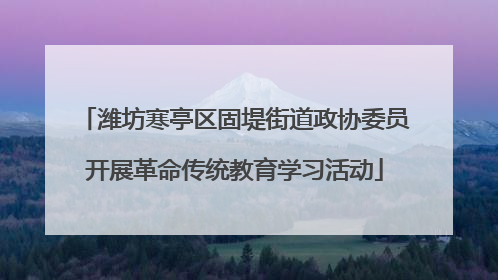 潍坊寒亭区固堤街道政协委员开展革命传统教育学习活动